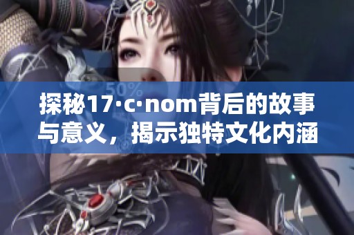 探秘17·c·nom背后的故事与意义，揭示独特文化内涵