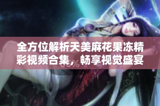 全方位解析天美麻花果冻精彩视频合集，畅享视觉盛宴