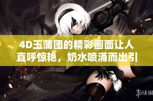 4D玉蒲团的精彩画面让人直呼惊艳，奶水喷涌而出引人瞩目