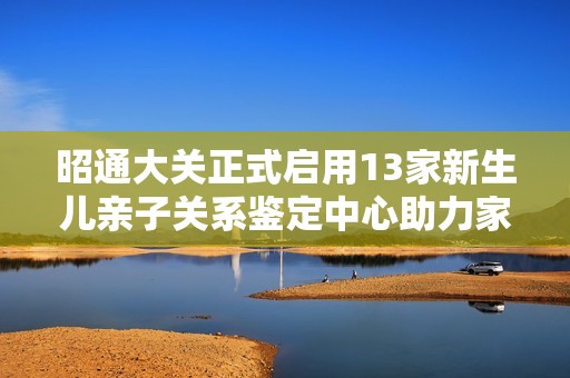 昭通大关正式启用13家新生儿亲子关系鉴定中心助力家庭健康