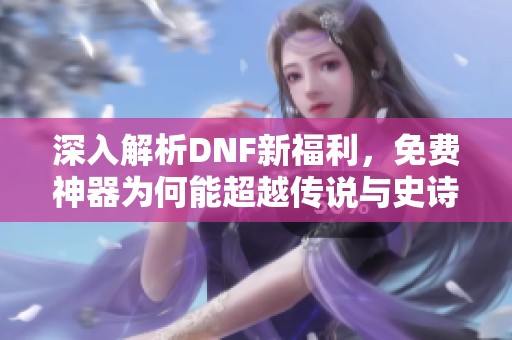 深入解析DNF新福利，免费神器为何能超越传说与史诗级装备