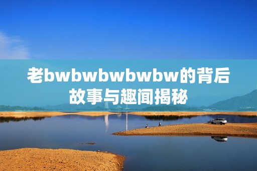 老bwbwbwbwbw的背后故事与趣闻揭秘