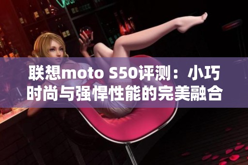 联想moto S50评测：小巧时尚与强悍性能的完美融合