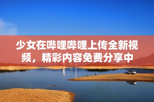 少女在哔哩哔哩上传全新视频，精彩内容免费分享中
