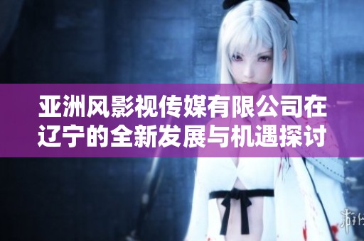 亚洲风影视传媒有限公司在辽宁的全新发展与机遇探讨