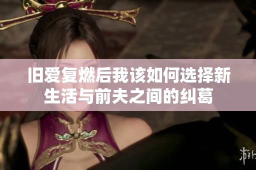 旧爱复燃后我该如何选择新生活与前夫之间的纠葛