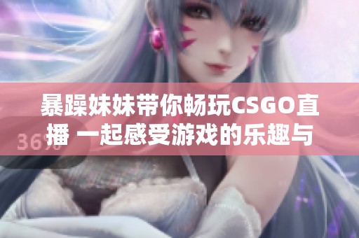 暴躁妹妹带你畅玩CSGO直播 一起感受游戏的乐趣与激情