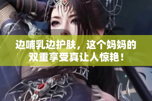 边哺乳边护肤，这个妈妈的双重享受真让人惊艳！