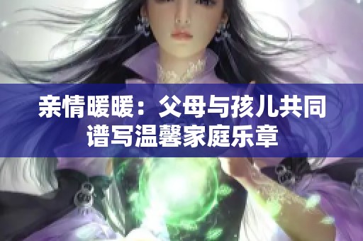 亲情暖暖：父母与孩儿共同谱写温馨家庭乐章