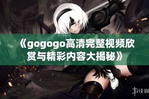 《gogogo高清完整视频欣赏与精彩内容大揭秘》