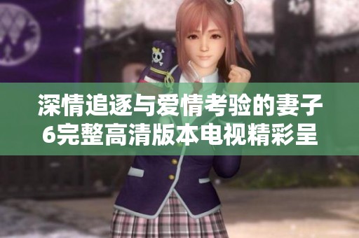 深情追逐与爱情考验的妻子6完整高清版本电视精彩呈现