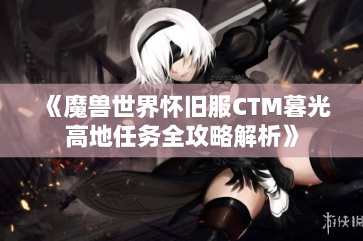 《魔兽世界怀旧服CTM暮光高地任务全攻略解析》