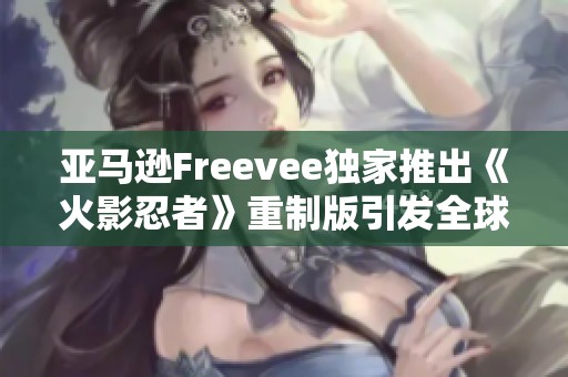 亚马逊Freevee独家推出《火影忍者》重制版引发全球动漫热潮