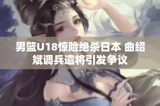 男篮U18惊险绝杀日本 曲绍斌调兵遣将引发争议