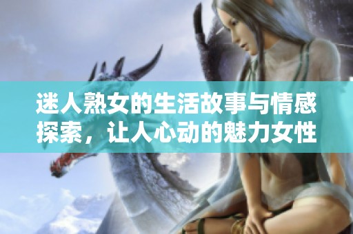 迷人熟女的生活故事与情感探索，让人心动的魅力女性经历