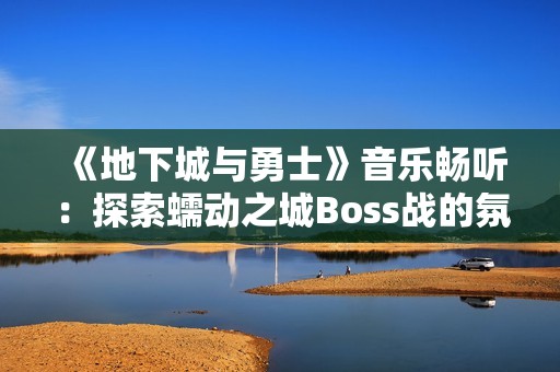 《地下城与勇士》音乐畅听：探索蠕动之城Boss战的氛围旋律