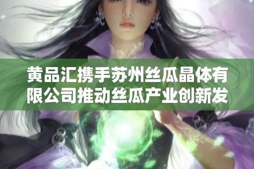 黄品汇携手苏州丝瓜晶体有限公司推动丝瓜产业创新发展