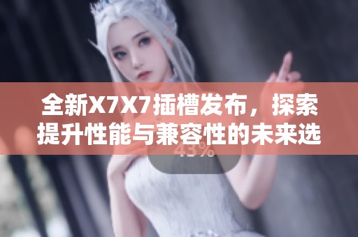 全新X7X7插槽发布，探索提升性能与兼容性的未来选择