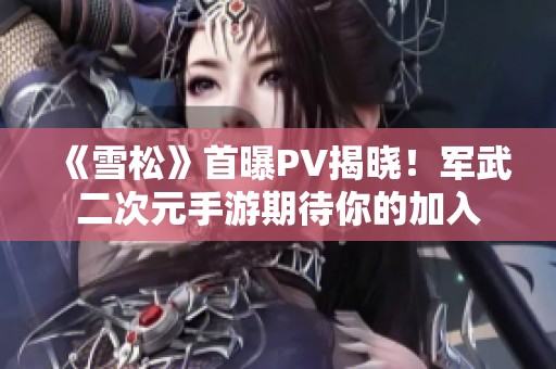 《雪松》首曝PV揭晓！军武二次元手游期待你的加入