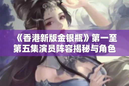 《香港新版金银瓶》第一至第五集演员阵容揭秘与角色分析