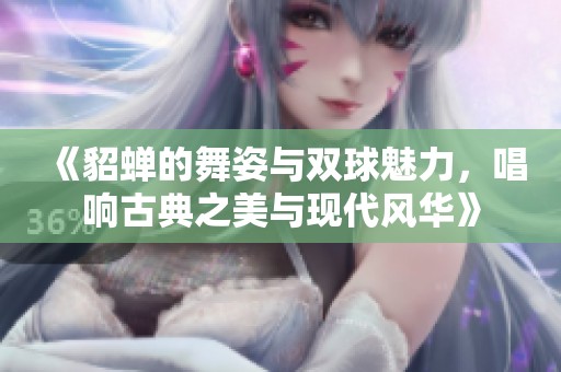 《貂蝉的舞姿与双球魅力，唱响古典之美与现代风华》