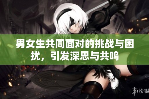 男女生共同面对的挑战与困扰，引发深思与共鸣