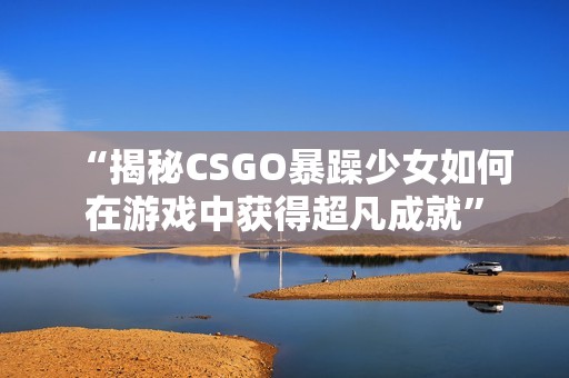 “揭秘CSGO暴躁少女如何在游戏中获得超凡成就”