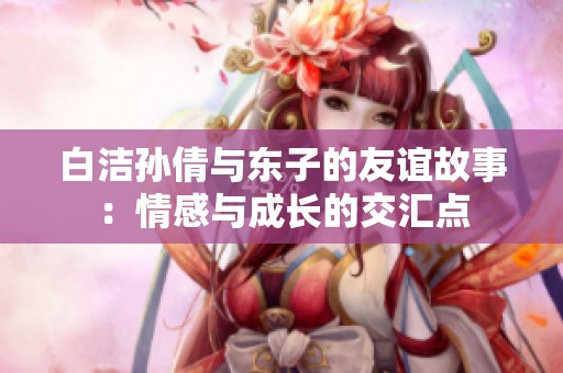 白洁孙倩与东子的友谊故事：情感与成长的交汇点