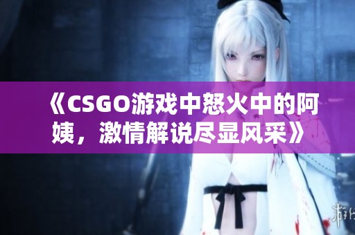 《CSGO游戏中怒火中的阿姨，激情解说尽显风采》