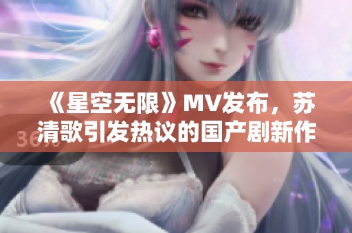 《星空无限》MV发布，苏清歌引发热议的国产剧新作