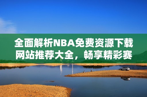 全面解析NBA免费资源下载网站推荐大全，畅享精彩赛事