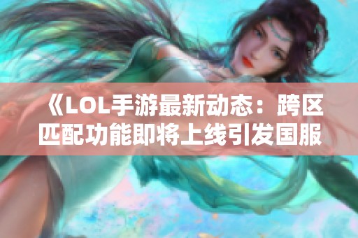 《LOL手游最新动态：跨区匹配功能即将上线引发国服玩家热切期待》