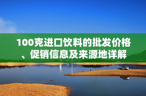 100克进口饮料的批发价格、促销信息及来源地详解