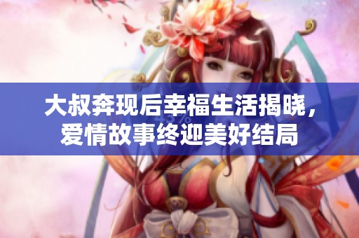 大叔奔现后幸福生活揭晓，爱情故事终迎美好结局