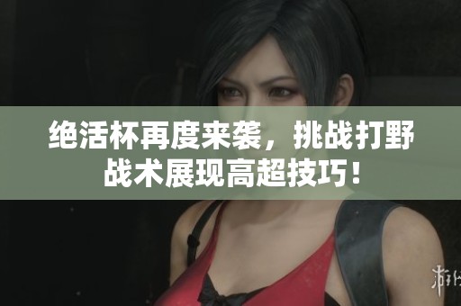 绝活杯再度来袭，挑战打野战术展现高超技巧！