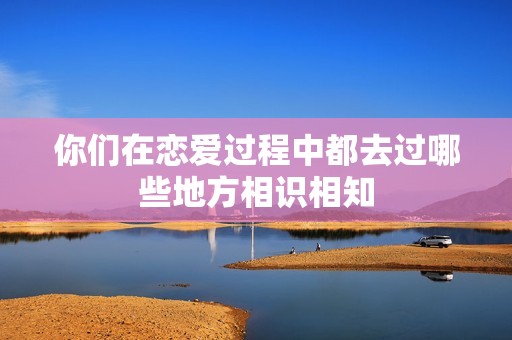你们在恋爱过程中都去过哪些地方相识相知