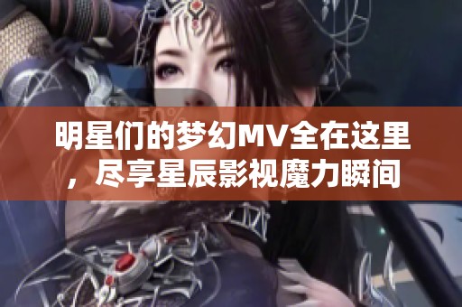 明星们的梦幻MV全在这里，尽享星辰影视魔力瞬间