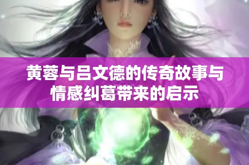 黄蓉与吕文德的传奇故事与情感纠葛带来的启示