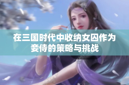 在三国时代中收纳女囚作为妾侍的策略与挑战