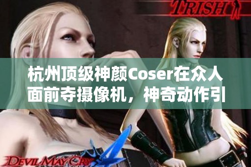 杭州顶级神颜Coser在众人面前夺摄像机，神奇动作引发全网热议与赞赏