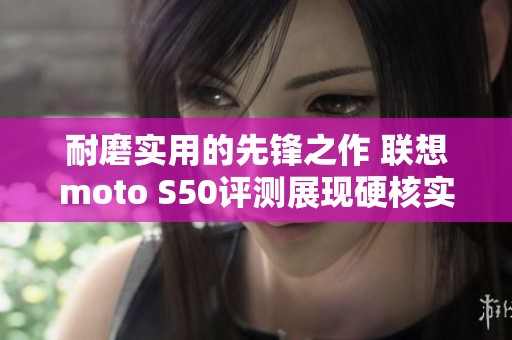 耐磨实用的先锋之作 联想moto S50评测展现硬核实力