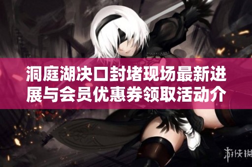 洞庭湖决口封堵现场最新进展与会员优惠券领取活动介绍