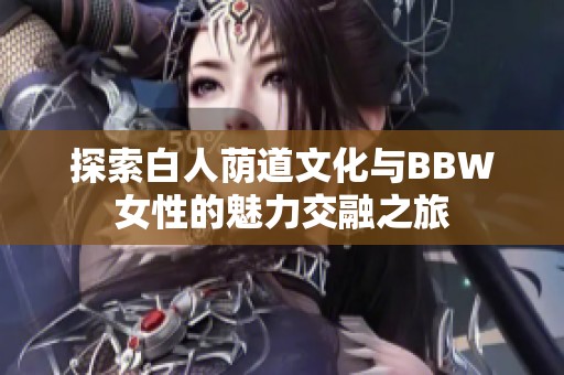 探索白人荫道文化与BBW女性的魅力交融之旅