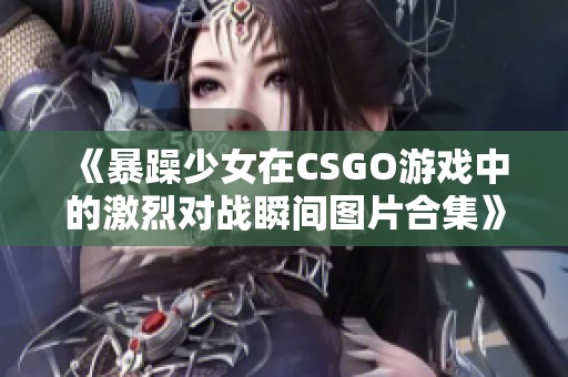 《暴躁少女在CSGO游戏中的激烈对战瞬间图片合集》