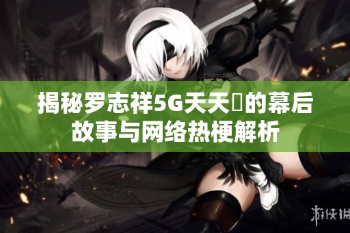 揭秘罗志祥5G天天奭的幕后故事与网络热梗解析