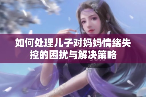 如何处理儿子对妈妈情绪失控的困扰与解决策略