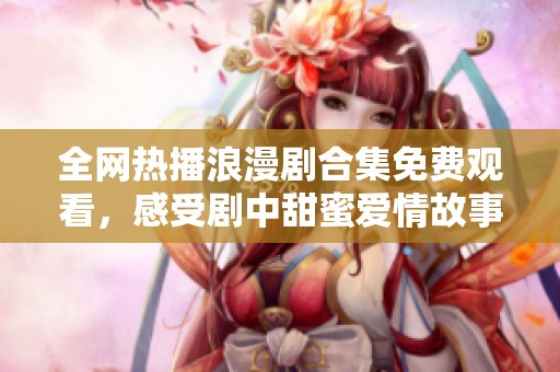 全网热播浪漫剧合集免费观看，感受剧中甜蜜爱情故事