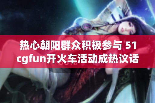 热心朝阳群众积极参与 51cgfun开火车活动成热议话题