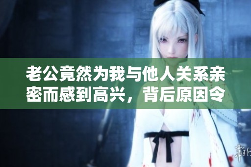 老公竟然为我与他人关系亲密而感到高兴，背后原因令人意外
