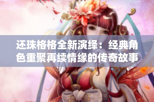 还珠格格全新演绎：经典角色重聚再续情缘的传奇故事